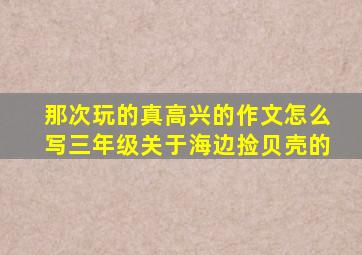 那次玩的真高兴的作文怎么写三年级关于海边捡贝壳的