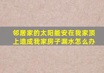 邻居家的太阳能安在我家顶上造成我家房子漏水怎么办