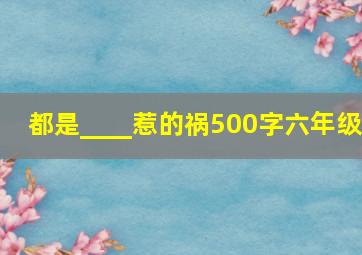 都是____惹的祸500字六年级