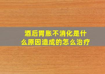 酒后胃胀不消化是什么原因造成的怎么治疗