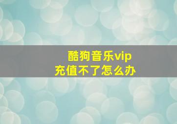 酷狗音乐vip充值不了怎么办