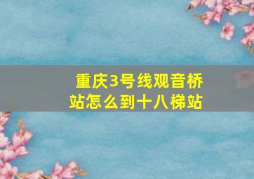 重庆3号线观音桥站怎么到十八梯站