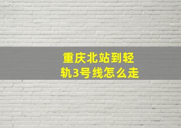 重庆北站到轻轨3号线怎么走