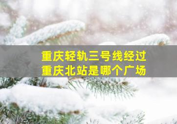 重庆轻轨三号线经过重庆北站是哪个广场