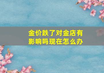 金价跌了对金店有影响吗现在怎么办