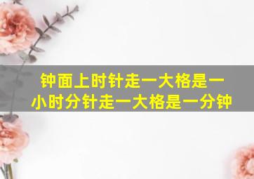 钟面上时针走一大格是一小时分针走一大格是一分钟