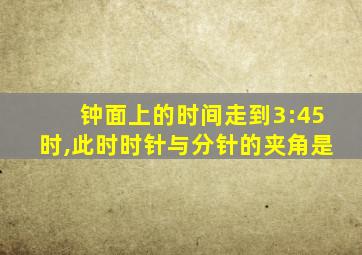 钟面上的时间走到3:45时,此时时针与分针的夹角是