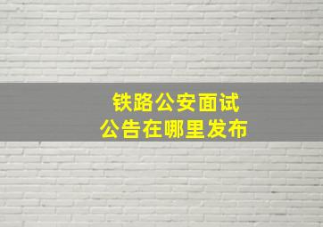 铁路公安面试公告在哪里发布