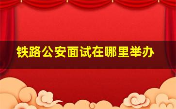 铁路公安面试在哪里举办