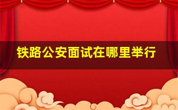 铁路公安面试在哪里举行