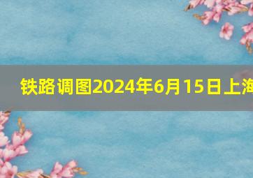 铁路调图2024年6月15日上海