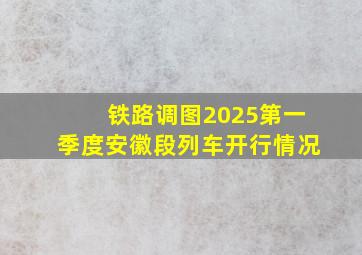 铁路调图2025第一季度安徽段列车开行情况