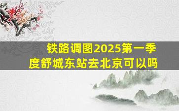 铁路调图2025第一季度舒城东站去北京可以吗