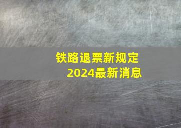 铁路退票新规定2024最新消息