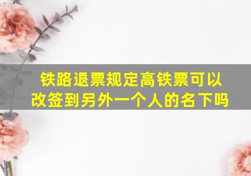 铁路退票规定高铁票可以改签到另外一个人的名下吗