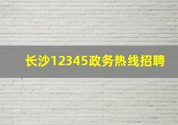 长沙12345政务热线招聘