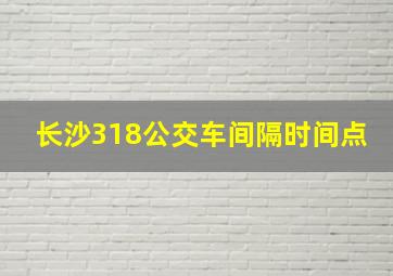 长沙318公交车间隔时间点