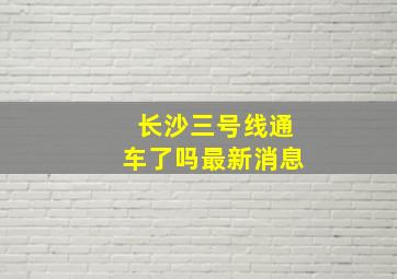 长沙三号线通车了吗最新消息