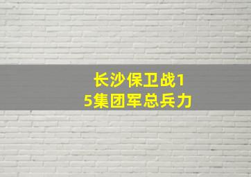 长沙保卫战15集团军总兵力