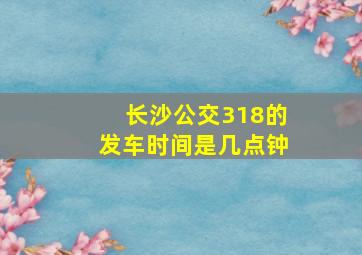 长沙公交318的发车时间是几点钟