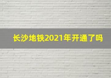 长沙地铁2021年开通了吗