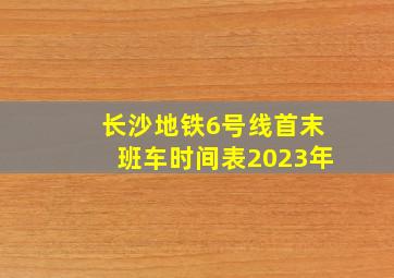 长沙地铁6号线首末班车时间表2023年