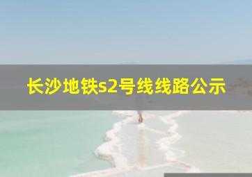 长沙地铁s2号线线路公示