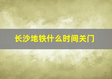 长沙地铁什么时间关门