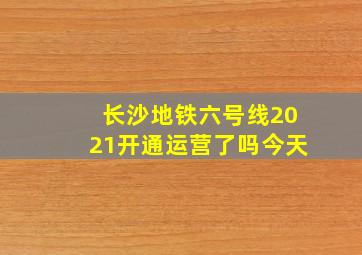 长沙地铁六号线2021开通运营了吗今天