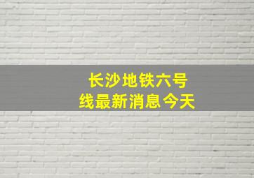 长沙地铁六号线最新消息今天