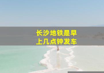 长沙地铁是早上几点钟发车