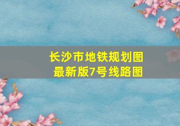 长沙市地铁规划图最新版7号线路图