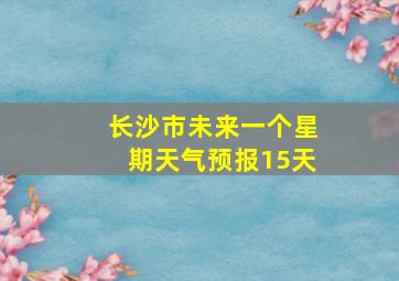 长沙市未来一个星期天气预报15天