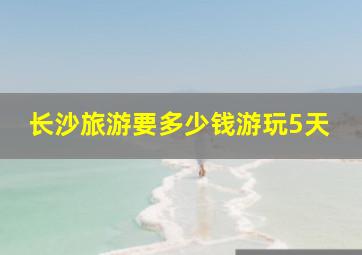 长沙旅游要多少钱游玩5天