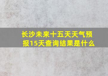 长沙未来十五天天气预报15天查询结果是什么