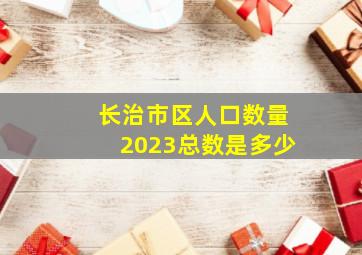 长治市区人口数量2023总数是多少