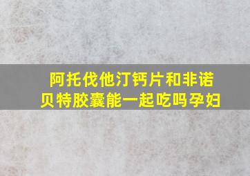 阿托伐他汀钙片和非诺贝特胶囊能一起吃吗孕妇