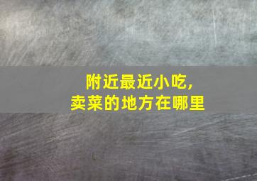 附近最近小吃,卖菜的地方在哪里