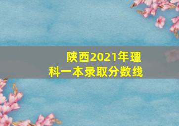 陕西2021年理科一本录取分数线