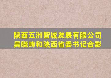 陕西五洲智城发展有限公司吴晓峰和陕西省委书记合影