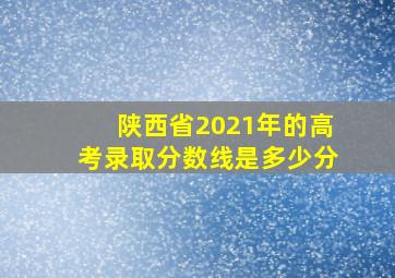 陕西省2021年的高考录取分数线是多少分