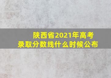 陕西省2021年高考录取分数线什么时候公布