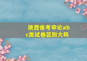 陕西省考申论abc类试卷区别大吗