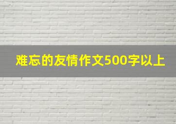 难忘的友情作文500字以上