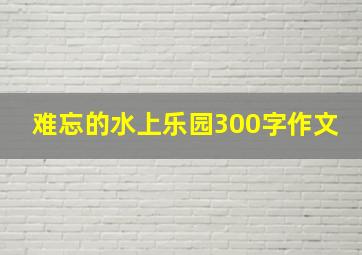 难忘的水上乐园300字作文