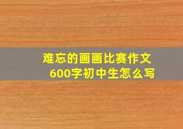 难忘的画画比赛作文600字初中生怎么写