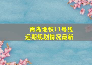 青岛地铁11号线远期规划情况最新