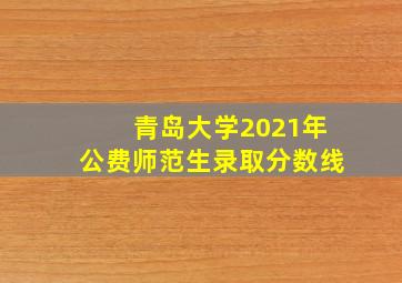 青岛大学2021年公费师范生录取分数线