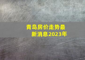 青岛房价走势最新消息2023年