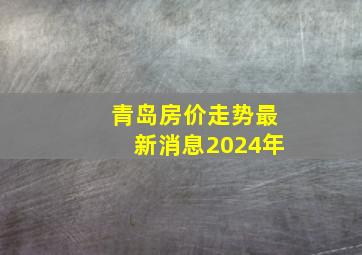 青岛房价走势最新消息2024年